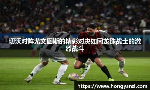 切沃对阵尤文图斯的精彩对决如同龙珠战士的激烈战斗